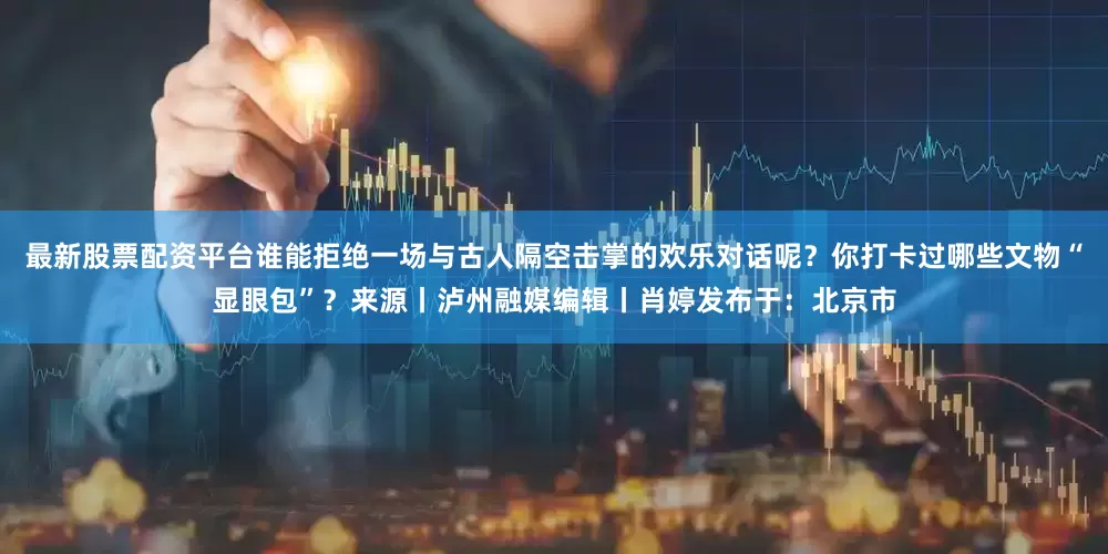 最新股票配资平台谁能拒绝一场与古人隔空击掌的欢乐对话呢？你打卡过哪些文物“显眼包”？来源丨泸州融媒编辑丨肖婷发布于：北京市