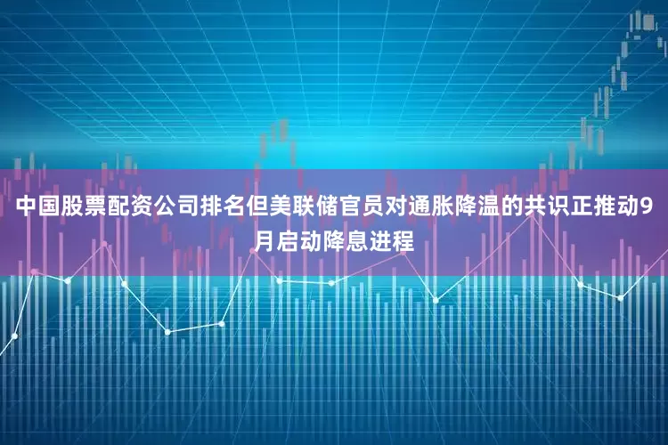 中国股票配资公司排名但美联储官员对通胀降温的共识正推动9月启动降息进程