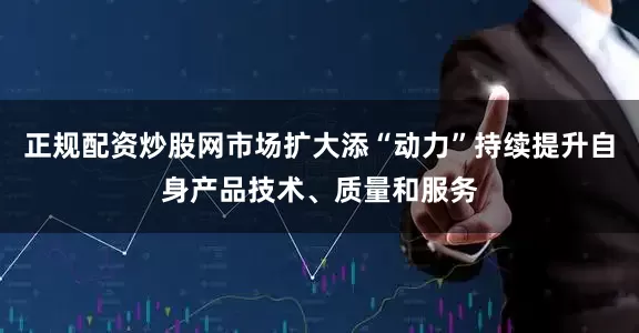 正规配资炒股网市场扩大添“动力”持续提升自身产品技术、质量和服务
