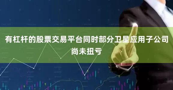 有杠杆的股票交易平台同时部分卫星应用子公司尚未扭亏