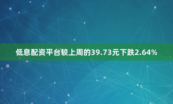 低息配资平台较上周的39.73元下跌2.64%