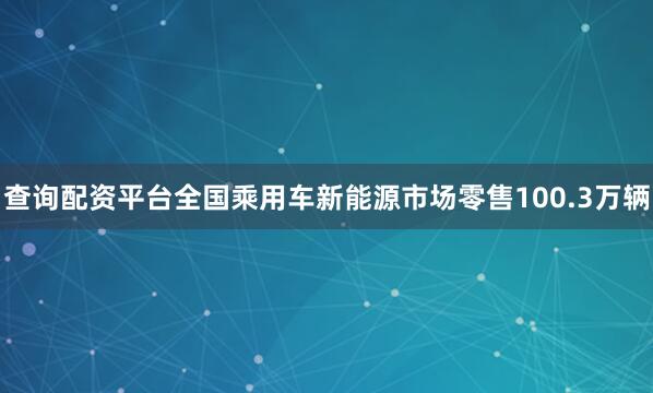 查询配资平台全国乘用车新能源市场零售100.3万辆