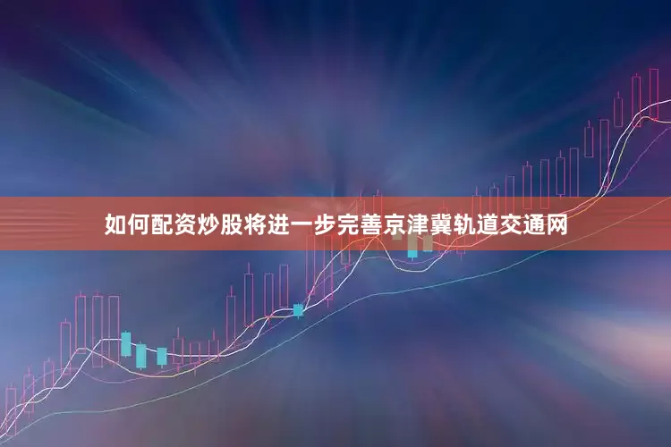 如何配资炒股将进一步完善京津冀轨道交通网