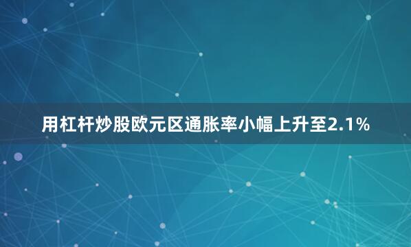 用杠杆炒股欧元区通胀率小幅上升至2.1%