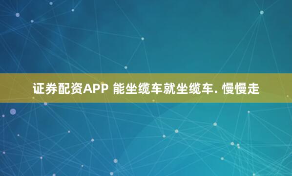 证券配资APP 能坐缆车就坐缆车. 慢慢走