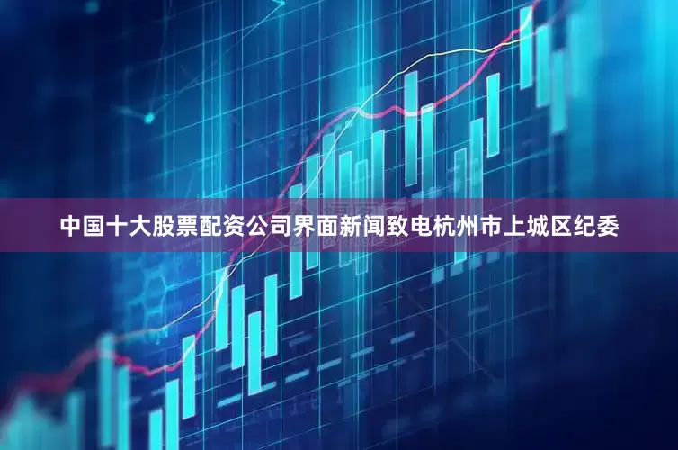 中国十大股票配资公司界面新闻致电杭州市上城区纪委